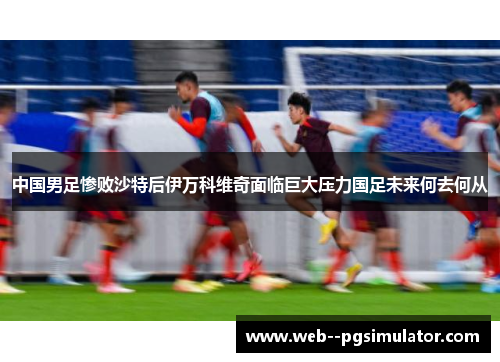 中国男足惨败沙特后伊万科维奇面临巨大压力国足未来何去何从