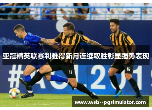亚冠精英联赛利雅得新月连续取胜彰显强势表现