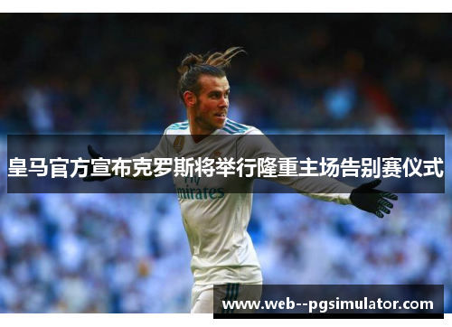 皇马官方宣布克罗斯将举行隆重主场告别赛仪式