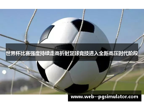 世界杯比赛强度持续走高折射足球竞技进入全新高压时代阶段
