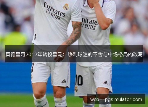 莫德里奇2012年转投皇马:热刺球迷的不舍与中场格局的改写 莫德里奇2012年转投皇马:热刺球迷的不舍与中场格局的改写